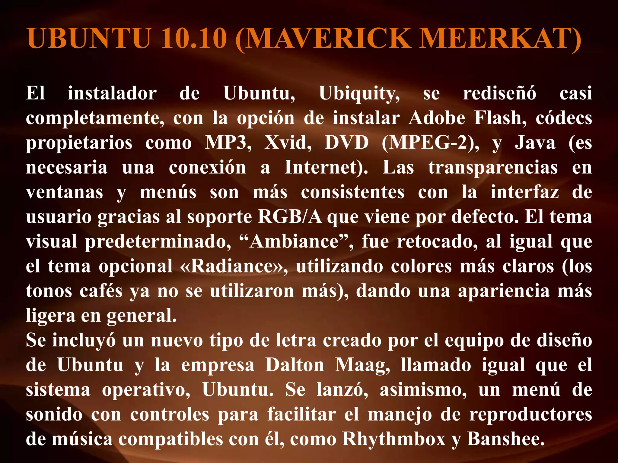 UBUNTU 10.10 (MAVERICK MEERKAT)
El instalador de Ubuntu, Ubiquity, se rediseñó casi
completamente, con la opción de instalar Adobe Flash, códecs
propietarios como MP3, Xvid, DVD (MPEG-2), y Java (es
necesaria una conexión a Internet). Las transparencias en
ventanas y menús son más consistentes con la interfaz de
usuario gracias al soporte RGB/A que viene por defecto. El tema
visual predeterminado, “Ambiance”, fue retocado, al igual que
el tema opcional «Radiance», utilizando colores más claros (los
tonos cafés ya no se utilizaron más), dando una apariencia más
ligera en general.
Se incluyó un nuevo tipo de letra creado por el equipo de diseño
de Ubuntu y la empresa Dalton Maag, llamado igual que el
sistema operativo, Ubuntu. Se lanzó, asimismo, un menú de
sonido con controles para facilitar el manejo de reproductores
de música compatibles con él, como Rhythmbox y Banshee.
 