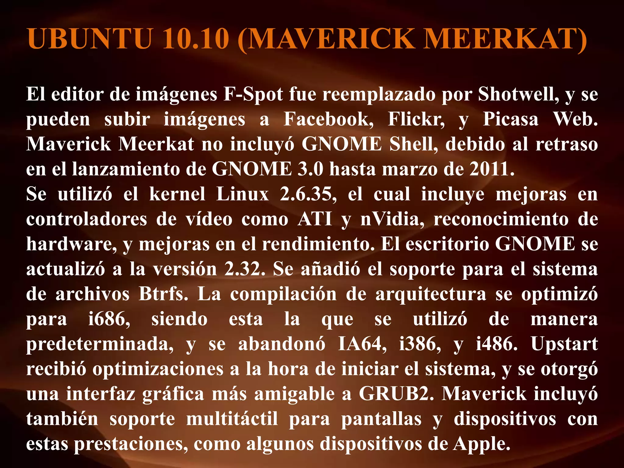 UBUNTU 10.10 (MAVERICK MEERKAT)
El editor de imágenes F-Spot fue reemplazado por Shotwell, y se
pueden subir imágenes a Facebook, Flickr, y Picasa Web.
Maverick Meerkat no incluyó GNOME Shell, debido al retraso
en el lanzamiento de GNOME 3.0 hasta marzo de 2011.
Se utilizó el kernel Linux 2.6.35, el cual incluye mejoras en
controladores de vídeo como ATI y nVidia, reconocimiento de
hardware, y mejoras en el rendimiento. El escritorio GNOME se
actualizó a la versión 2.32. Se añadió el soporte para el sistema
de archivos Btrfs. La compilación de arquitectura se optimizó
para i686, siendo esta la que se utilizó de manera
predeterminada, y se abandonó IA64, i386, y i486. Upstart
recibió optimizaciones a la hora de iniciar el sistema, y se otorgó
una interfaz gráfica más amigable a GRUB2. Maverick incluyó
también soporte multitáctil para pantallas y dispositivos con
estas prestaciones, como algunos dispositivos de Apple.
 