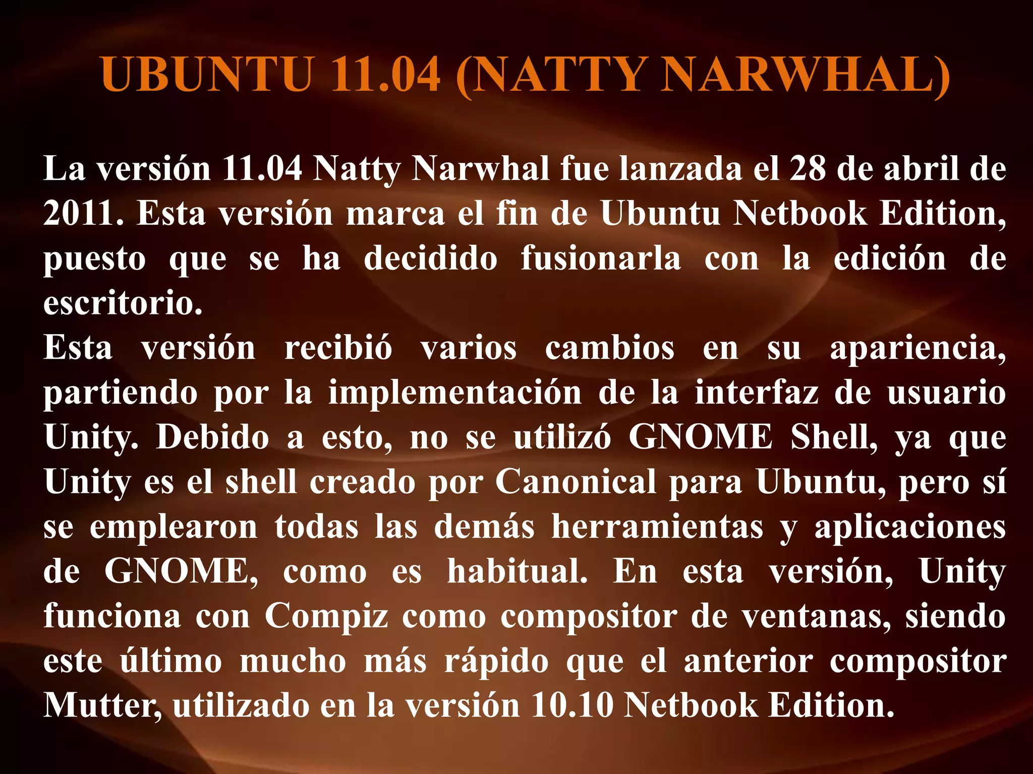 UBUNTU 11.04 (NATTY NARWHAL)
La versión 11.04 Natty Narwhal fue lanzada el 28 de abril de
2011. Esta versión marca el fin de Ubuntu Netbook Edition,
puesto que se ha decidido fusionarla con la edición de
escritorio.
Esta versión recibió varios cambios en su apariencia,
partiendo por la implementación de la interfaz de usuario
Unity. Debido a esto, no se utilizó GNOME Shell, ya que
Unity es el shell creado por Canonical para Ubuntu, pero sí
se emplearon todas las demás herramientas y aplicaciones
de GNOME, como es habitual. En esta versión, Unity
funciona con Compiz como compositor de ventanas, siendo
este último mucho más rápido que el anterior compositor
Mutter, utilizado en la versión 10.10 Netbook Edition.
 