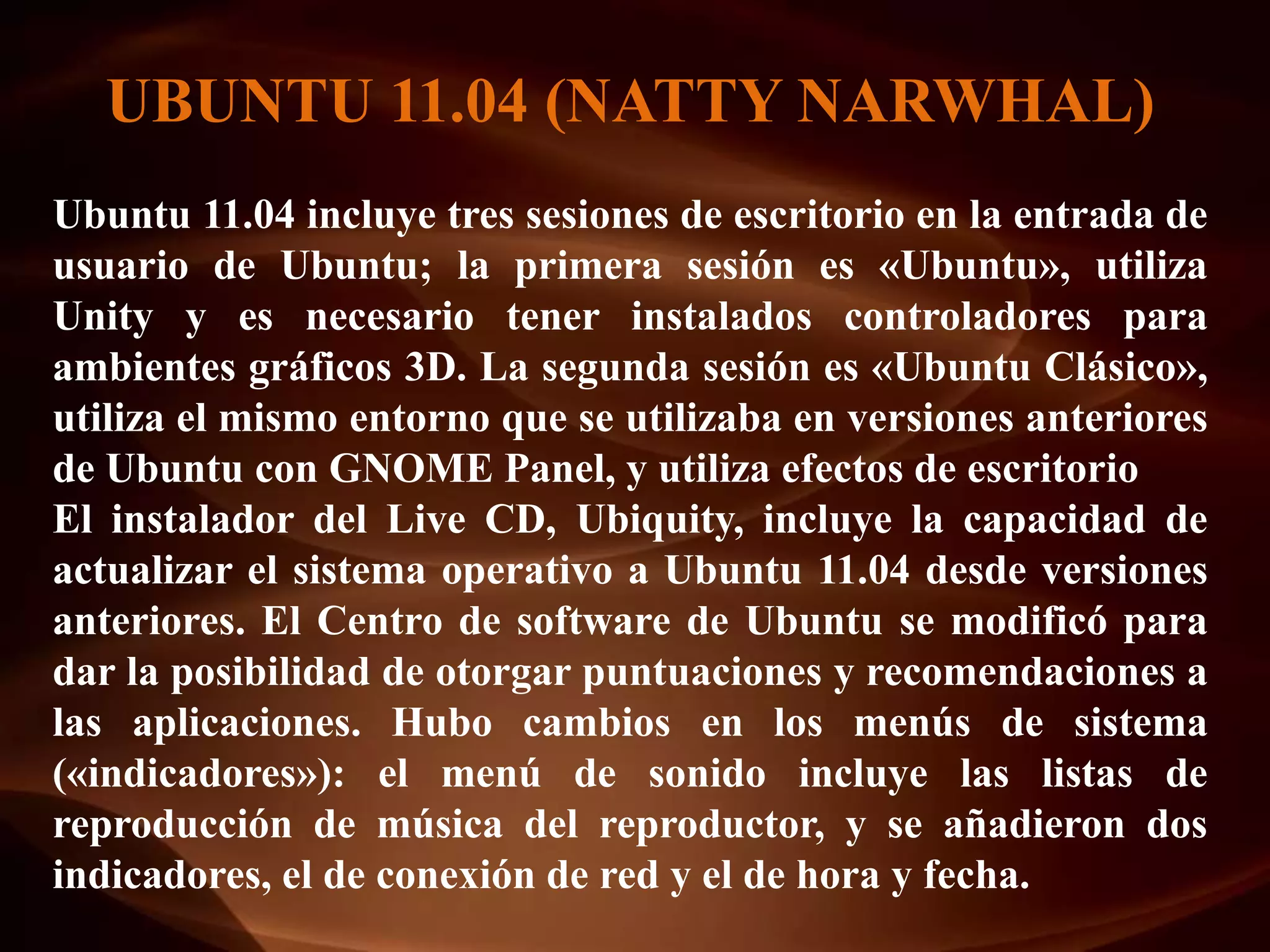 UBUNTU 11.04 (NATTY NARWHAL)
Ubuntu 11.04 incluye tres sesiones de escritorio en la entrada de
usuario de Ubuntu; la primera sesión es «Ubuntu», utiliza
Unity y es necesario tener instalados controladores para
ambientes gráficos 3D. La segunda sesión es «Ubuntu Clásico»,
utiliza el mismo entorno que se utilizaba en versiones anteriores
de Ubuntu con GNOME Panel, y utiliza efectos de escritorio
El instalador del Live CD, Ubiquity, incluye la capacidad de
actualizar el sistema operativo a Ubuntu 11.04 desde versiones
anteriores. El Centro de software de Ubuntu se modificó para
dar la posibilidad de otorgar puntuaciones y recomendaciones a
las aplicaciones. Hubo cambios en los menús de sistema
(«indicadores»): el menú de sonido incluye las listas de
reproducción de música del reproductor, y se añadieron dos
indicadores, el de conexión de red y el de hora y fecha.
 