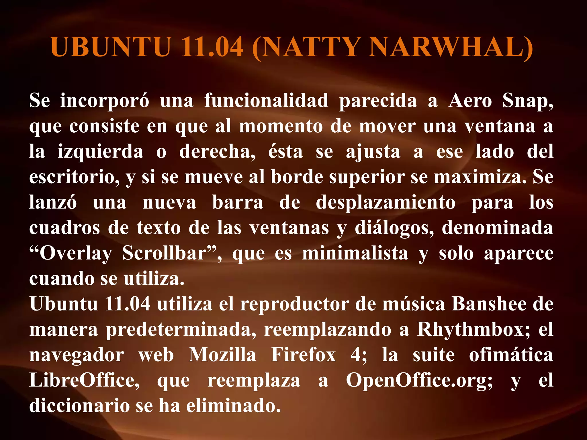 UBUNTU 11.04 (NATTY NARWHAL)
Se incorporó una funcionalidad parecida a Aero Snap,
que consiste en que al momento de mover una ventana a
la izquierda o derecha, ésta se ajusta a ese lado del
escritorio, y si se mueve al borde superior se maximiza. Se
lanzó una nueva barra de desplazamiento para los
cuadros de texto de las ventanas y diálogos, denominada
“Overlay Scrollbar”, que es minimalista y solo aparece
cuando se utiliza.
Ubuntu 11.04 utiliza el reproductor de música Banshee de
manera predeterminada, reemplazando a Rhythmbox; el
navegador web Mozilla Firefox 4; la suite ofimática
LibreOffice, que reemplaza a OpenOffice.org; y el
diccionario se ha eliminado.
 