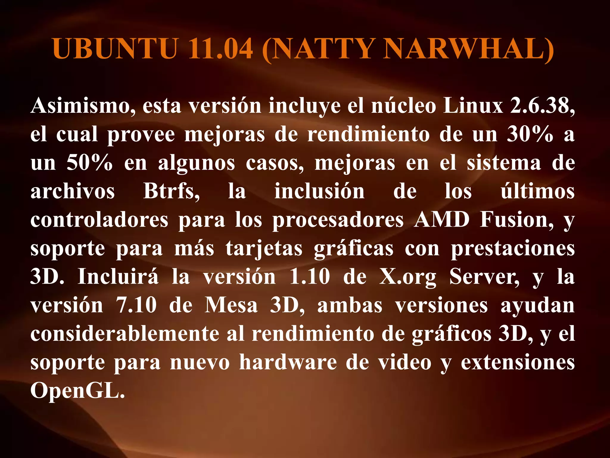 UBUNTU 11.04 (NATTY NARWHAL)
Asimismo, esta versión incluye el núcleo Linux 2.6.38,
el cual provee mejoras de rendimiento de un 30% a
un 50% en algunos casos, mejoras en el sistema de
archivos Btrfs, la inclusión de los últimos
controladores para los procesadores AMD Fusion, y
soporte para más tarjetas gráficas con prestaciones
3D. Incluirá la versión 1.10 de X.org Server, y la
versión 7.10 de Mesa 3D, ambas versiones ayudan
considerablemente al rendimiento de gráficos 3D, y el
soporte para nuevo hardware de video y extensiones
OpenGL.
 