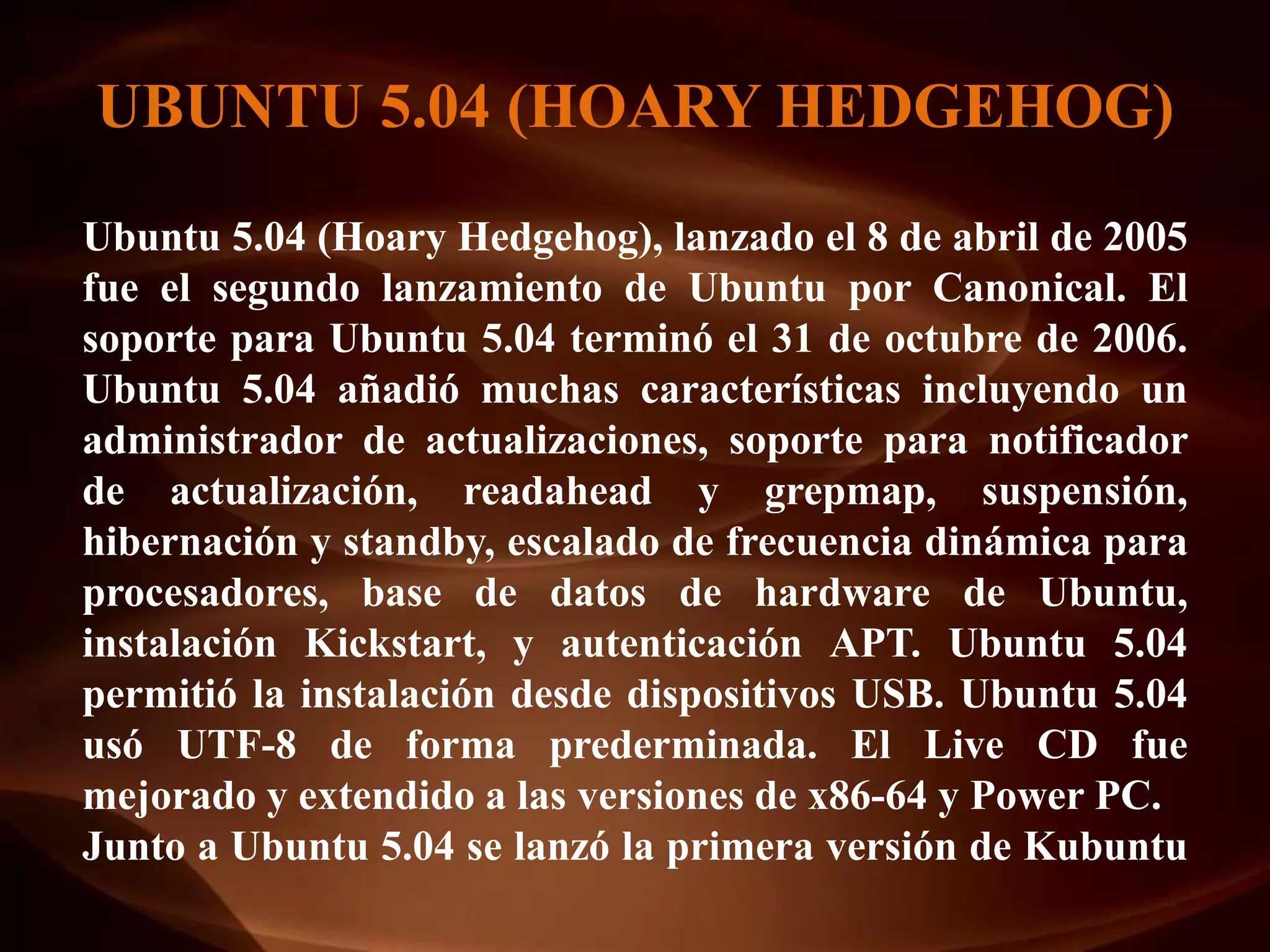 UBUNTU 5.04 (HOARY HEDGEHOG)
Ubuntu 5.04 (Hoary Hedgehog), lanzado el 8 de abril de 2005
fue el segundo lanzamiento de Ubuntu por Canonical. El
soporte para Ubuntu 5.04 terminó el 31 de octubre de 2006.
Ubuntu 5.04 añadió muchas características incluyendo un
administrador de actualizaciones, soporte para notificador
de actualización, readahead y grepmap, suspensión,
hibernación y standby, escalado de frecuencia dinámica para
procesadores, base de datos de hardware de Ubuntu,
instalación Kickstart, y autenticación APT. Ubuntu 5.04
permitió la instalación desde dispositivos USB. Ubuntu 5.04
usó UTF-8 de forma prederminada. El Live CD fue
mejorado y extendido a las versiones de x86-64 y Power PC.
Junto a Ubuntu 5.04 se lanzó la primera versión de Kubuntu
 