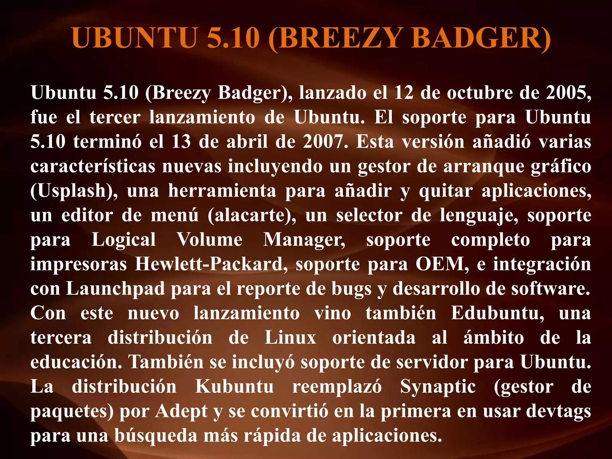 UBUNTU 5.10 (BREEZY BADGER)
Ubuntu 5.10 (Breezy Badger), lanzado el 12 de octubre de 2005,
fue el tercer lanzamiento de Ubuntu. El soporte para Ubuntu
5.10 terminó el 13 de abril de 2007. Esta versión añadió varias
características nuevas incluyendo un gestor de arranque gráfico
(Usplash), una herramienta para añadir y quitar aplicaciones,
un editor de menú (alacarte), un selector de lenguaje, soporte
para Logical Volume Manager, soporte completo para
impresoras Hewlett-Packard, soporte para OEM, e integración
con Launchpad para el reporte de bugs y desarrollo de software.
Con este nuevo lanzamiento vino también Edubuntu, una
tercera distribución de Linux orientada al ámbito de la
educación. También se incluyó soporte de servidor para Ubuntu.
La distribución Kubuntu reemplazó Synaptic (gestor de
paquetes) por Adept y se convirtió en la primera en usar devtags
para una búsqueda más rápida de aplicaciones.
 
