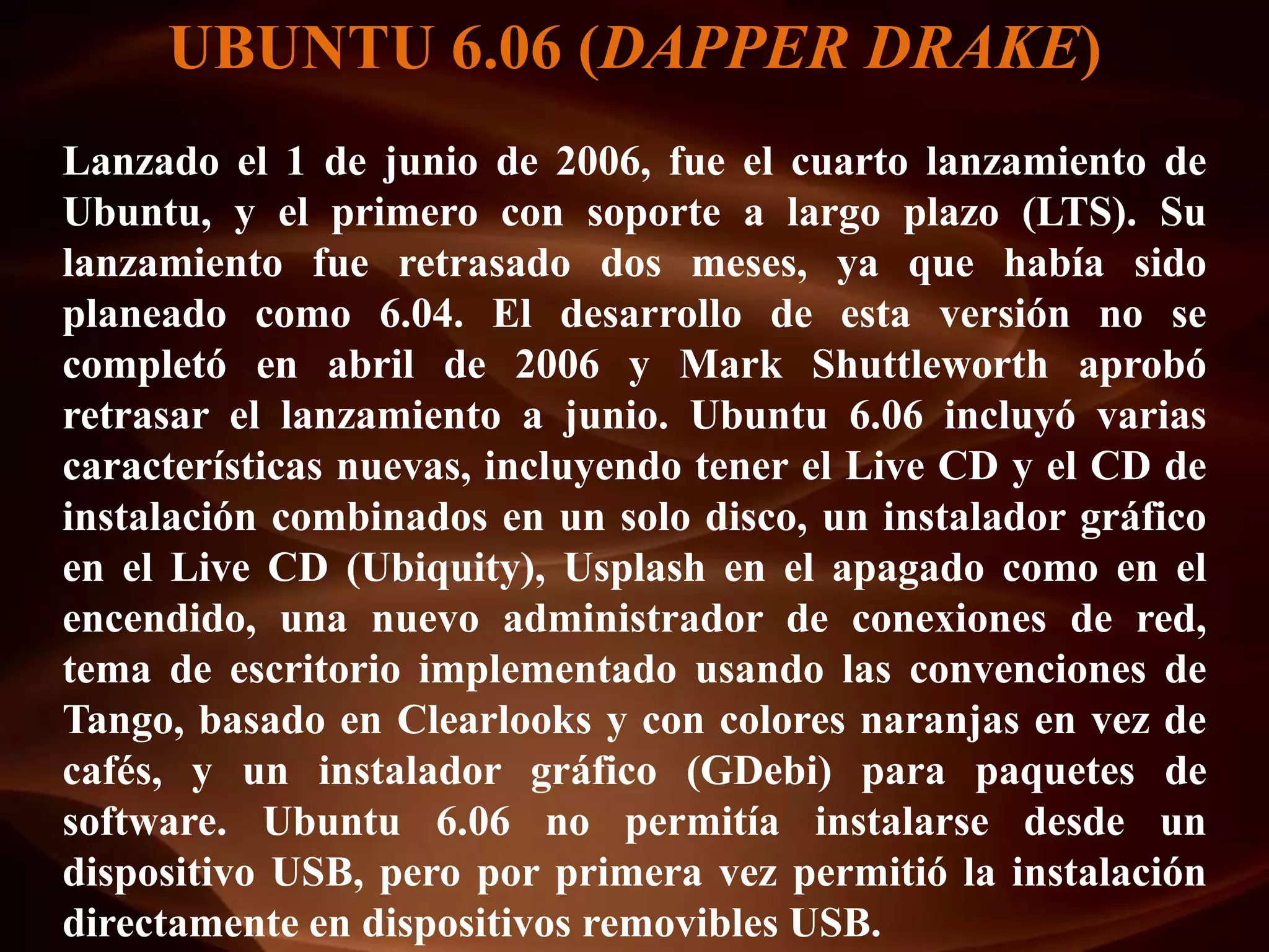 UBUNTU 6.06 (DAPPER DRAKE)
Lanzado el 1 de junio de 2006, fue el cuarto lanzamiento de
Ubuntu, y el primero con soporte a largo plazo (LTS). Su
lanzamiento fue retrasado dos meses, ya que había sido
planeado como 6.04. El desarrollo de esta versión no se
completó en abril de 2006 y Mark Shuttleworth aprobó
retrasar el lanzamiento a junio. Ubuntu 6.06 incluyó varias
características nuevas, incluyendo tener el Live CD y el CD de
instalación combinados en un solo disco, un instalador gráfico
en el Live CD (Ubiquity), Usplash en el apagado como en el
encendido, una nuevo administrador de conexiones de red,
tema de escritorio implementado usando las convenciones de
Tango, basado en Clearlooks y con colores naranjas en vez de
cafés, y un instalador gráfico (GDebi) para paquetes de
software. Ubuntu 6.06 no permitía instalarse desde un
dispositivo USB, pero por primera vez permitió la instalación
directamente en dispositivos removibles USB.
 
