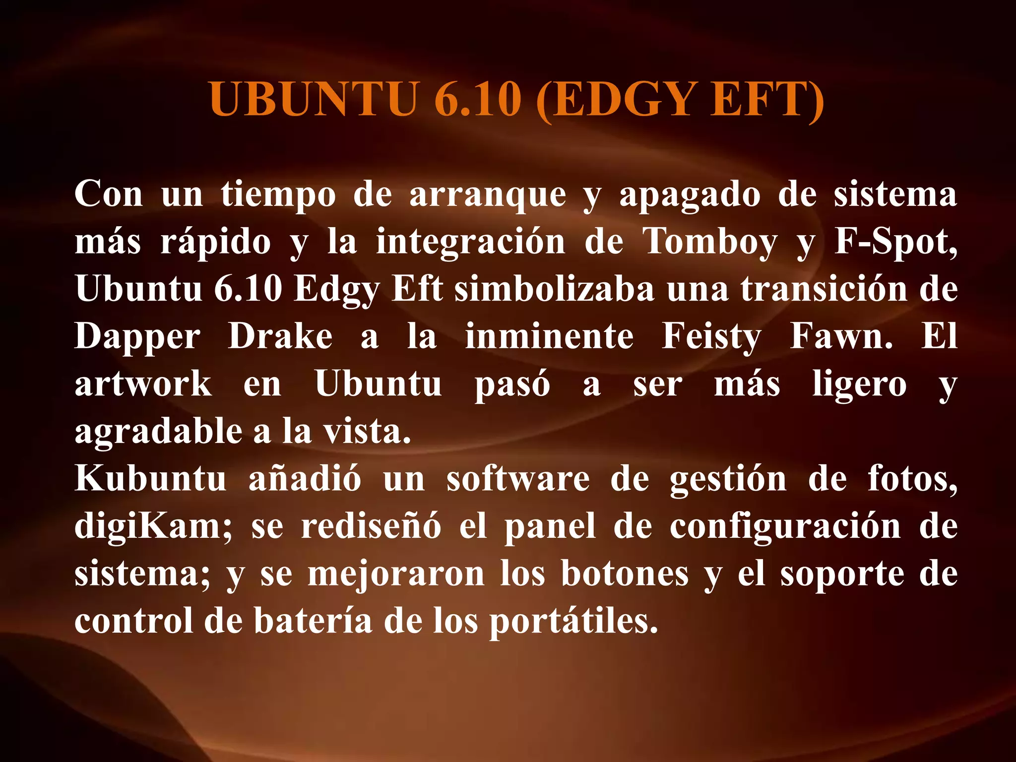 UBUNTU 6.10 (EDGY EFT)
Con un tiempo de arranque y apagado de sistema
más rápido y la integración de Tomboy y F-Spot,
Ubuntu 6.10 Edgy Eft simbolizaba una transición de
Dapper Drake a la inminente Feisty Fawn. El
artwork en Ubuntu pasó a ser más ligero y
agradable a la vista.
Kubuntu añadió un software de gestión de fotos,
digiKam; se rediseñó el panel de configuración de
sistema; y se mejoraron los botones y el soporte de
control de batería de los portátiles.
 