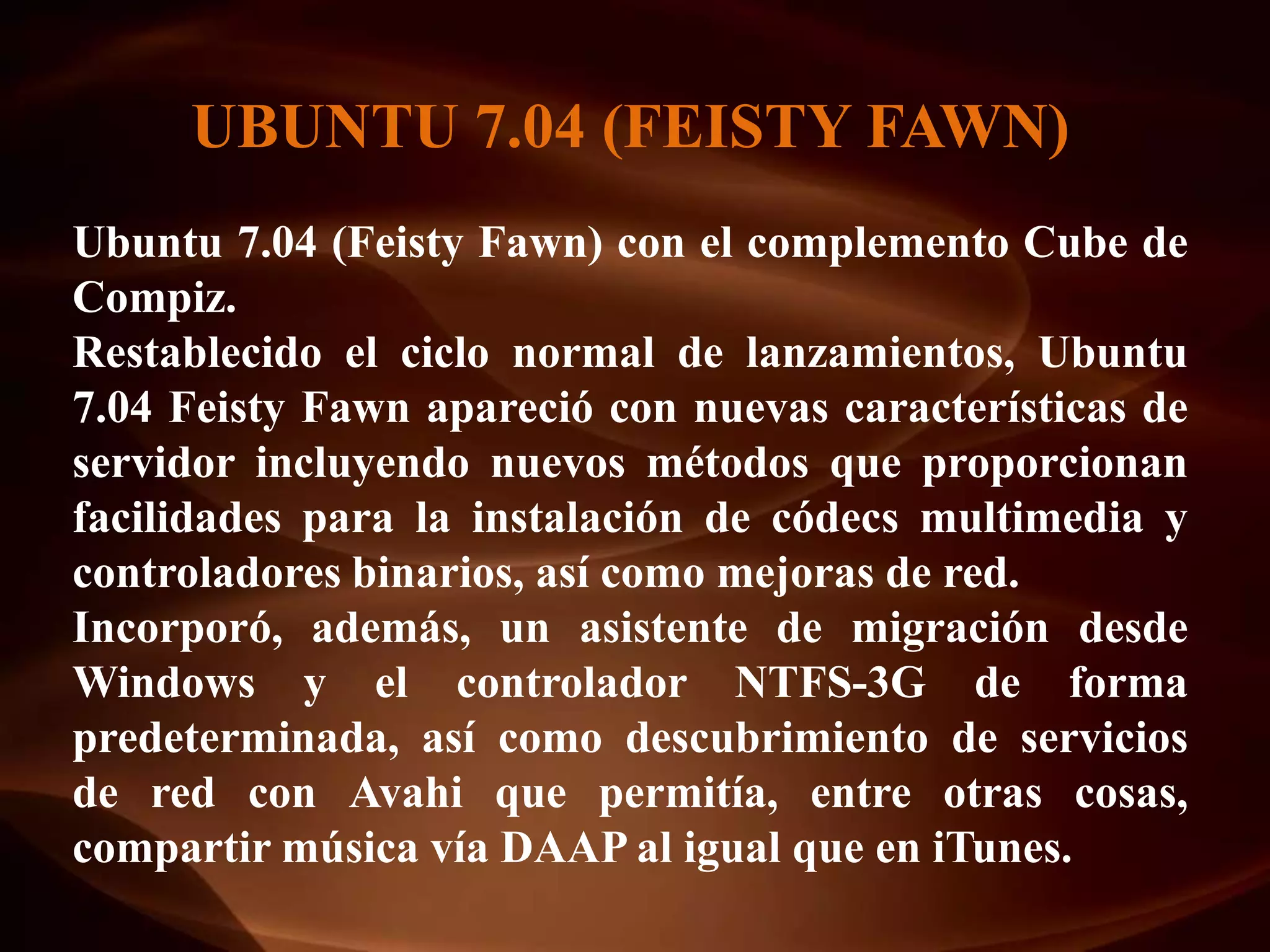 UBUNTU 7.04 (FEISTY FAWN)
Ubuntu 7.04 (Feisty Fawn) con el complemento Cube de
Compiz.
Restablecido el ciclo normal de lanzamientos, Ubuntu
7.04 Feisty Fawn apareció con nuevas características de
servidor incluyendo nuevos métodos que proporcionan
facilidades para la instalación de códecs multimedia y
controladores binarios, así como mejoras de red.
Incorporó, además, un asistente de migración desde
Windows y el controlador NTFS-3G de forma
predeterminada, así como descubrimiento de servicios
de red con Avahi que permitía, entre otras cosas,
compartir música vía DAAP al igual que en iTunes.
 
