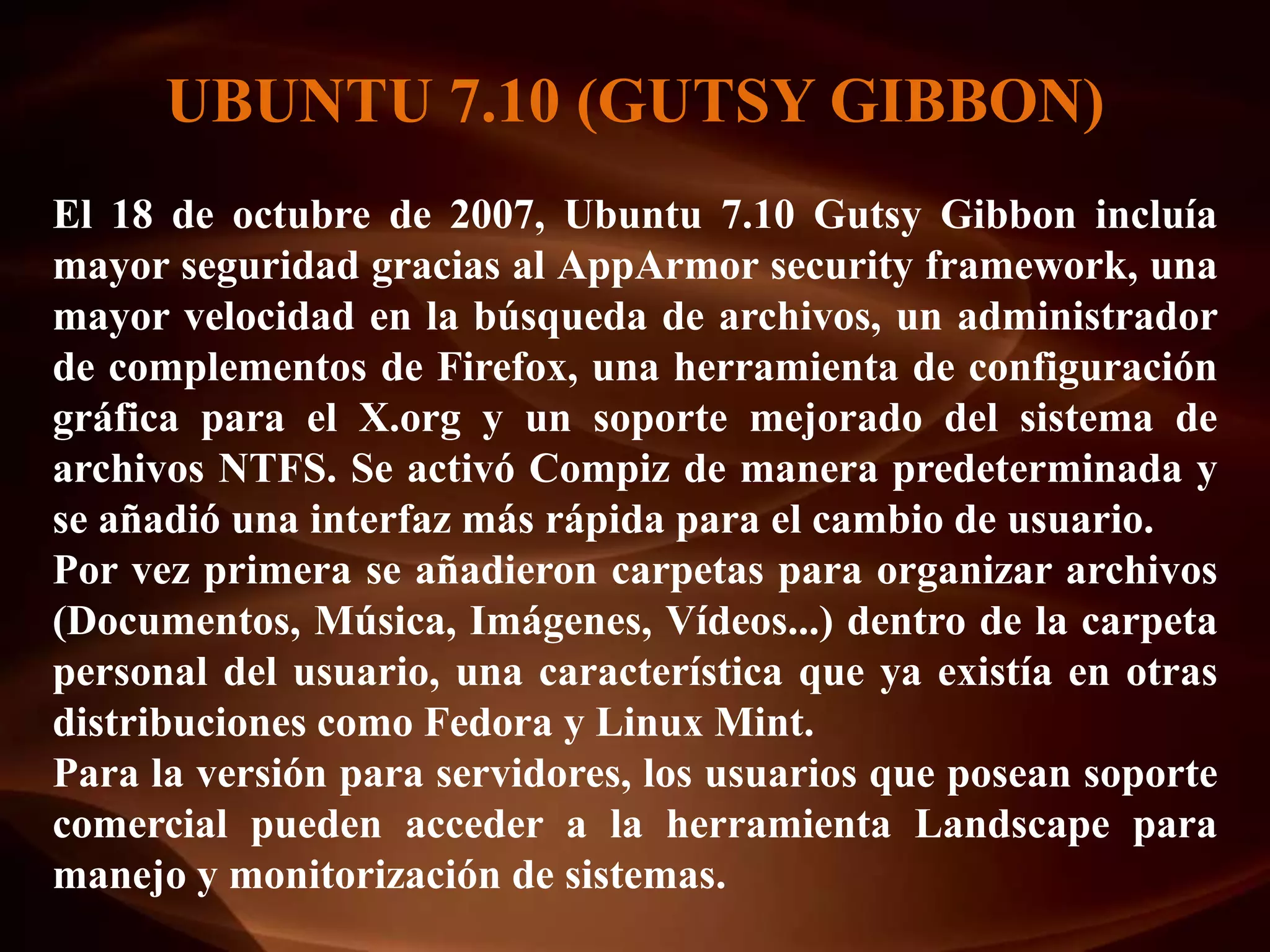 UBUNTU 7.10 (GUTSY GIBBON)
El 18 de octubre de 2007, Ubuntu 7.10 Gutsy Gibbon incluía
mayor seguridad gracias al AppArmor security framework, una
mayor velocidad en la búsqueda de archivos, un administrador
de complementos de Firefox, una herramienta de configuración
gráfica para el X.org y un soporte mejorado del sistema de
archivos NTFS. Se activó Compiz de manera predeterminada y
se añadió una interfaz más rápida para el cambio de usuario.
Por vez primera se añadieron carpetas para organizar archivos
(Documentos, Música, Imágenes, Vídeos...) dentro de la carpeta
personal del usuario, una característica que ya existía en otras
distribuciones como Fedora y Linux Mint.
Para la versión para servidores, los usuarios que posean soporte
comercial pueden acceder a la herramienta Landscape para
manejo y monitorización de sistemas.
 