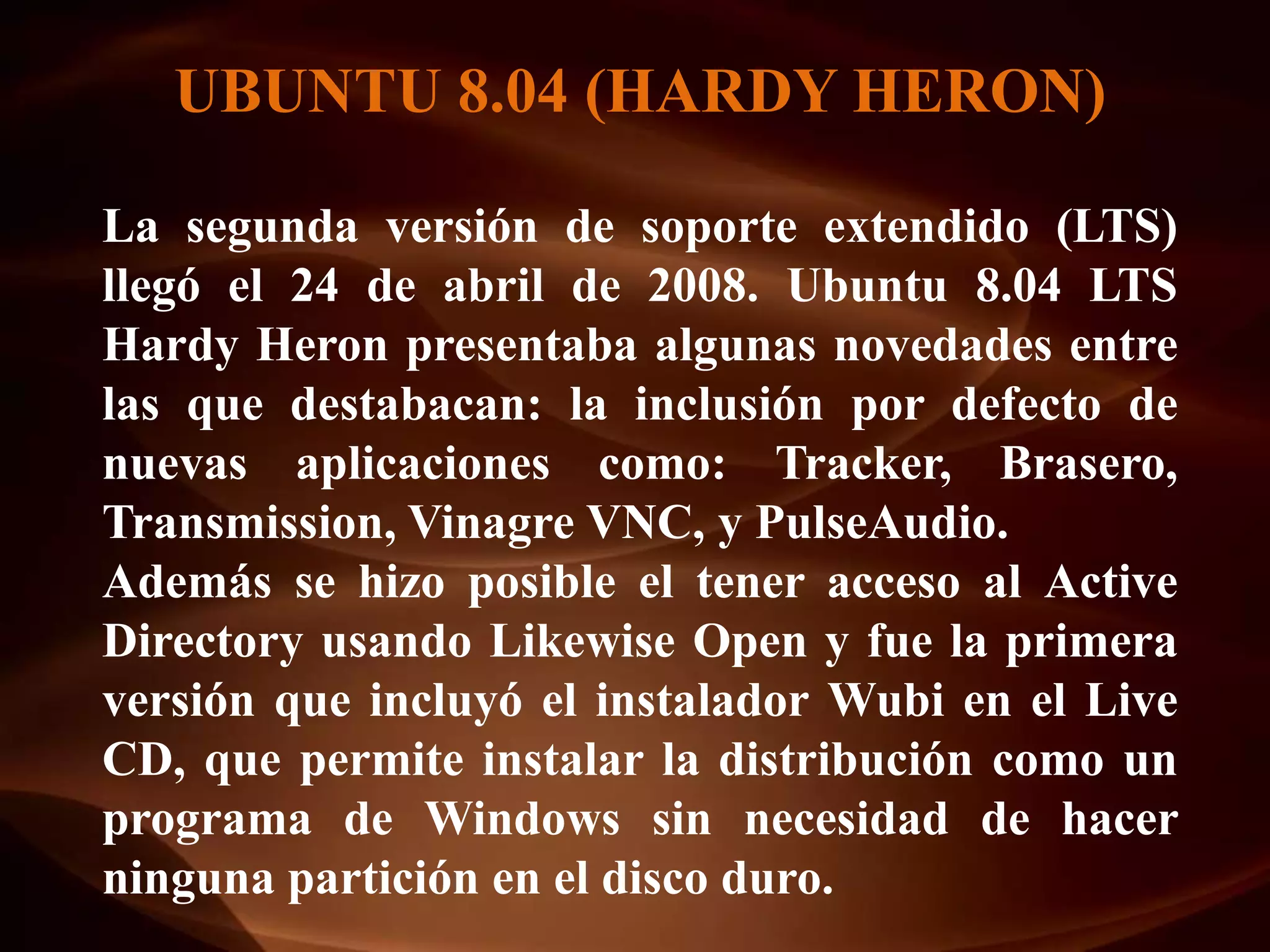 UBUNTU 8.04 (HARDY HERON)

La segunda versión de soporte extendido (LTS)
llegó el 24 de abril de 2008. Ubuntu 8.04 LTS
Hardy Heron presentaba algunas novedades entre
las que destabacan: la inclusión por defecto de
nuevas aplicaciones como: Tracker, Brasero,
Transmission, Vinagre VNC, y PulseAudio.
Además se hizo posible el tener acceso al Active
Directory usando Likewise Open y fue la primera
versión que incluyó el instalador Wubi en el Live
CD, que permite instalar la distribución como un
programa de Windows sin necesidad de hacer
ninguna partición en el disco duro.
 