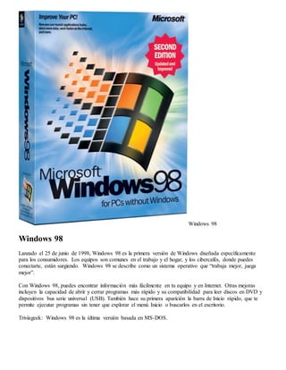 Windows 98 
Windows 98 
Lanzado el 25 de junio de 1998, Windows 98 es la primera versión de Windows diseñada específicamente 
para los consumidores. Los equipos son comunes en el trabajo y el hogar, y los cibercafés, donde puedes 
conectarte, están surgiendo. Windows 98 se describe como un sistema operativo que “trabaja mejor, juega 
mejor”. 
Con Windows 98, puedes encontrar información más fácilmente en tu equipo y en Internet. Otras mejoras 
incluyen la capacidad de abrir y cerrar programas más rápido y su compatibilidad para leer discos en DVD y 
dispositivos bus serie universal (USB). También hace su primera aparición la barra de Inicio rápido, que te 
permite ejecutar programas sin tener que explorar el menú Inicio o buscarlos en el escritorio. 
Triviageek: Windows 98 es la última versión basada en MS-DOS. 
 
