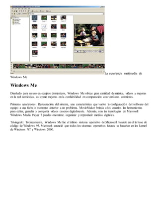 La experiencia multimedia de 
Windows Me 
Windows Me 
Diseñado para su uso en equipos domésticos, Windows Me ofrece gran cantidad de música, videos y mejoras 
en la red doméstica, así como mejoras en la confiabilidad en comparación con versiones anteriores. 
Primeras apariciones: Restauración del sistema, una característica que vuelve la configuración del software del 
equipo a una fecha o momento anterior a un problema. MovieMaker brinda a los usuarios las herramientas 
para editar, guardar y compartir videos caseros digitalmente. Además, con las tecnologías de Microsoft 
Windows Media Player 7 puedes encontrar, organizar y reproducir medios digitales. 
Triviageek: Técnicamente, Windows Me fue el último sistema operativo de Microsoft basado en el la base de 
código de Windows 95. Microsoft anunció que todos los sistemas operativos futuros se basarían en los kernel 
de Windows NT y Windows 2000. 
 