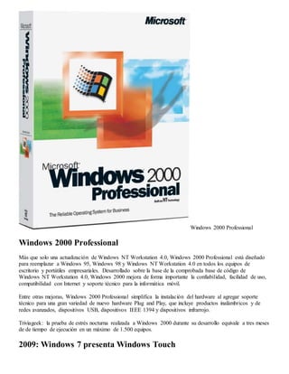 Windows 2000 Professional 
Windows 2000 Professional 
Más que solo una actualización de Windows NT Workstation 4.0, Windows 2000 Professional está diseñado 
para reemplazar a Windows 95, Windows 98 y Windows NT Workstation 4.0 en todos los equipos de 
escritorio y portátiles empresariales. Desarrollado sobre la base de la comprobada base de código de 
Windows NT Workstation 4.0, Windows 2000 mejora de forma importante la confiabilidad, facilidad de uso, 
compatibilidad con Internet y soporte técnico para la informática móvil. 
Entre otras mejoras, Windows 2000 Professional simplifica la instalación del hardware al agregar soporte 
técnico para una gran variedad de nuevo hardware Plug and Play, que incluye productos inalámbricos y de 
redes avanzados, dispositivos USB, dispositivos IEEE 1394 y dispositivos infrarrojo. 
Triviageek: la prueba de estrés nocturna realizada a Windows 2000 durante su desarrollo equivale a tres meses 
de de tiempo de ejecución en un máximo de 1.500 equipos. 
2009: Windows 7 presenta Windows Touch 
 