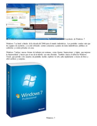 El escritorio de Windows 7 
Windows 7 se lanzó a finales de la década del 2000 para el mundo inalámbrico. Los portátiles venden más que 
los equipos de escritorio, y se está volviendo común conectarse a puntos de redes inalámbricas públicas en 
cafeterías y a redes privadas en casa. 
Windows 7 incluye nuevas formas de trabajar con ventanas, como Ajustar, Inspeccionar y Agitar, que mejoran 
la funcionalidad y hacen que el uso de la interfaz sea más divertido. También marca el debut de Windows 
Touch, que permite a los usuarios de pantallas táctiles explorar la web, salta rápidamente a través de fotos y 
abrir archivos y carpetas. 
Windows 7 
 