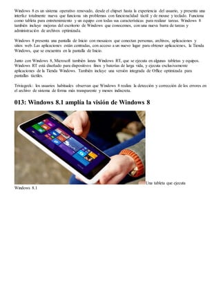 Windows 8 es un sistema operativo renovado, desde el chipset hasta la experiencia del usuario, y presenta una 
interfaz totalmente nueva que funciona sin problemas con funcionalidad táctil y de mouse y teclado. Funciona 
como tableta para entretenimiento y un equipo con todas sus características para realizar tareas. Windows 8 
también incluye mejoras del escritorio de Windows que conocemos, con una nueva barra de tareas y 
administración de archivos optimizada. 
Windows 8 presenta una pantalla de Inicio con mosaicos que conectan personas, archivos, aplicaciones y 
sitios web. Las aplicaciones están centradas, con acceso a un nuevo lugar para obtener aplicaciones, la Tienda 
Windows, que se encuentra en la pantalla de Inicio. 
Junto con Windows 8, Microsoft también lanza Windows RT, que se ejecuta en algunas tabletas y equipos. 
Windows RT está diseñado para dispositivos finos y baterías de larga vida, y ejecuta exclusivamente 
aplicaciones de la Tienda Windows. También incluye una versión integrada de Office optimizada para 
pantallas táctiles. 
Triviageek: los usuarios habituales observan que Windows 8 realiza la detección y corrección de los errores en 
el archivo de sistema de forma más transparente y menos indiscreta. 
013: Windows 8.1 amplía la visión de Windows 8 
Una tableta que ejecuta 
Windows 8.1 
 