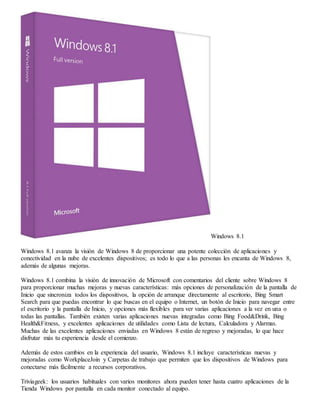 Windows 8.1 
Windows 8.1 avanza la visión de Windows 8 de proporcionar una potente colección de aplicaciones y 
conectividad en la nube de excelentes dispositivos; es todo lo que a las personas les encanta de Windows 8, 
además de algunas mejoras. 
Windows 8.1 combina la visión de innovación de Microsoft con comentarios del cliente sobre Windows 8 
para proporcionar muchas mejoras y nuevas características: más opciones de personalización de la pantalla de 
Inicio que sincroniza todos los dispositivos, la opción de arranque directamente al escritorio, Bing Smart 
Search para que puedas encontrar lo que buscas en el equipo o Internet, un botón de Inicio para navegar entre 
el escritorio y la pantalla de Inicio, y opciones más flexibles para ver varias aplicaciones a la vez en una o 
todas las pantallas. También existen varias aplicaciones nuevas integradas como Bing Food&Drink, Bing 
Health&Fitness, y excelentes aplicaciones de utilidades como Lista de lectura, Calculadora y Alarmas. 
Muchas de las excelentes aplicaciones enviadas en Windows 8 están de regreso y mejoradas, lo que hace 
disfrutar más tu experiencia desde el comienzo. 
Además de estos cambios en la experiencia del usuario, Windows 8.1 incluye características nuevas y 
mejoradas como WorkplaceJoin y Carpetas de trabajo que permiten que los dispositivos de Windows para 
conectarse más fácilmente a recursos corporativos. 
Triviageek: los usuarios habituales con varios monitores ahora pueden tener hasta cuatro aplicaciones de la 
Tienda Windows por pantalla en cada monitor conectado al equipo. 
 