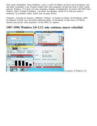 Tiene menús desplegables, barras deslizantes, iconos y cuadros de diálogo que hacen que los programas sean 
más fáciles de aprender y usar. Se puede cambiar entre varios programas sin tener que cerrar y volver a iniciar 
cada uno. Windows 1.0 se lanzó con varios programas, incluidos el administrador de archivos MS-DOS, Paint, 
Windows Writer, Notepad, Calculadora y un archivo de calendario, además de un reloj para ayudar a 
administrar las actividades diarias. Incluso tiene un juego, Reversi. 
Triviageek: ¿recuerdas los disquetes y kilobytes? Windows 1.0 requiere un mínimo de 256 kilobytes (KB), 
dos disquetes de doble cara y una tarjeta adaptadora gráfica. Se recomienda un disco duro y 512 KB de 
memoria para ejecutar varios programas o al usar DOS 3.0 o superior. 
1987–1990: Windows 2.0–2.11: más ventanas, mayor velocidad 
El escritorio de Windows 2.0 
 