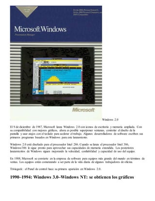 Windows 2.0 
El 9 de diciembre de 1987, Microsoft lanza Windows 2.0 con iconos de escritorio y memoria ampliada. Con 
su compatibilidad con mejores gráficos, ahora es posible superponer ventanas, controlar el diseño de la 
pantalla y usar atajos con el teclado para acelerar el trabajo. Algunos desarrolladores de software escriben sus 
primeros programas basados en Windows para este lanzamiento. 
Windows 2.0 está diseñado para el procesador Intel 286. Cuando se lanza el procesador Intel 386, 
Windows/386 le sigue pronto para aprovechar sus capacidades de memoria extendida. Los posteriores 
lanzamientos de Windows siguen mejorando la velocidad, confiabilidad y capacidad de uso del equipo. 
En 1988, Microsoft se convierte en la empresa de software para equipos más grande del mundo en términos de 
ventas. Los equipos están comenzando a ser parte de la vida diaria de algunos trabajadores de oficina. 
Triviageek: el Panel de control hace su primera aparición en Windows 2.0. 
1990–1994: Windows 3.0–Windows NT: se obtienen los gráficos 
 