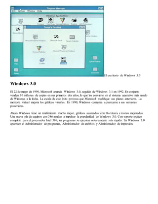 El escritorio de Windows 3.0 
Windows 3.0 
El 22 de mayo de 1990, Microsoft anuncia Windows 3.0, seguido de Windows 3.1 en 1992. En conjunto 
venden 10 millones de copias en sus primeros dos años, lo que los convierte en el sistema operativo más usado 
de Windows a la fecha. La escala de este éxito provoca que Microsoft modifique sus planes anteriores. La 
memoria virtual mejora los gráficos visuales. En 1990, Windows comienza a parecerse a sus versiones 
posteriores. 
Ahora Windows tiene un rendimiento mucho mejor, gráficos avanzados con 16 colores e iconos mejorados. 
Una nueva ola de equipos con 386 ayudan a impulsar la popularidad de Windows 3.0. Con soporte técnico 
completo para el procesador Intel 386, los programas se ejecutan notoriamente más rápido. En Windows 3.0 
aparecen el Administrador de programas, Administrador de archivos y Administrador de impresión. 
 