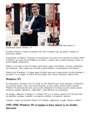 Bill Gates muestra el 
recientemente lanzado Windows 3.0 
El software Windows se instala con disquetes que vienen en grandes cajas, que incluyen manuales de 
instrucciones pesados. 
La popularidad de Windows 3.0 aumenta con el lanzamiento de un nuevo kit de desarrollo de software (SDK) 
de Windows, que ayuda a los desarrolladores de software a centrarse más en escribir programas y menos en 
escribir unidades de dispositivos. 
Windows se usa cada vez más en el trabajo y ahora incluye juegos como Solitario, Corazones y Buscaminas. 
Una advertencia: “Ahora puedes usar el increíble poder de Windows 3.0 para distraerte de tus labores”. 
Windows para Workgroups 3.11 agrega grupos de trabajo entre pares y soporte técnico de redes de dominio y, 
por primera vez, los equipos se vuelven una parte integral de la evolución informática cliente/servidor. 
Windows NT 
En el lanzamiento de Windows NT el 27 de julio de 1993, Microsoft logra un hito importante: la finalización 
de un proyecto iniciado a fines de los 80 para desarrollar un nuevo sistema operativo desde el principio. 
"Windows NT representa nada menos que un cambio fundamental en la forma en que las empresas pueden 
abordar sus requisitos informáticos empresariales", señala Bill Gates en su lanzamiento. 
Sin embargo, a diferencia de Windows 3.1, Windows NT 3.1 es un sistema operativo de 32 bits que lo hace 
una plataforma estratégica compatible con programas científicos y de ingeniería superiores. 
Triviageek: el grupo que desarrolla Windows NT se llamaba originalmente el equipo "Sistemas portátiles". 
1995–1998: Windows 95: el equipo se hace mayor (y no olvides 
Internet) 
 