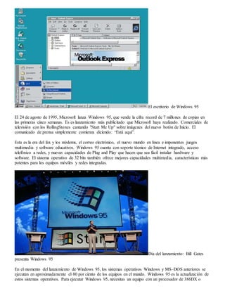 El escritorio de Windows 95 
El 24 de agosto de 1995, Microsoft lanza Windows 95, que vende la cifra record de 7 millones de copias en 
las primeras cinco semanas. Es es lanzamiento más publicitado que Microsoft haya realizado. Comerciales de 
televisión con los RollingStones cantando "Start Me Up" sobre imágenes del nuevo botón de Inicio. El 
comunicado de prensa simplemente comienza diciendo: “Está aquí”. 
Esta es la era del fax y los módems, el correo electrónico, el nuevo mundo en línea e imponentes juegos 
multimedia y software educativos. Windows 95 cuenta con soporte técnico de Internet integrado, acceso 
telefónico a redes, y nuevas capacidades de Plug and Play que hacen que sea fácil instalar hardware y 
software. El sistema operativo de 32 bits también ofrece mejores capacidades multimedia, características más 
potentes para los equipos móviles y redes integradas. 
Día del lanzamiento: Bill Gates 
presenta Windows 95 
En el momento del lanzamiento de Windows 95, los sistemas operativos Windows y MS–DOS anteriores se 
ejecutan en aproximadamente el 80 por ciento de los equipos en el mundo. Windows 95 es la actualización de 
estos sistemas operativos. Para ejecutar Windows 95, necesitas un equipo con un procesador de 386DX o 
 