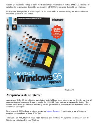 superior (se recomienda 486) y al menos 4 MB de RAM (se recomiendan 8 MB de RAM). Las versiones de 
actualización se encuentran disponibles en disquete y CD-ROM. Se encuentra disponible en 12 idiomas 
En Windows 95 se produce la primera aparición del menú Inicio, la barra de tareas y los botones minimizar, 
maximizar y cerrar en cada ventana. 
Windows 95 
Atrapando la ola de Internet 
A comienzos de los 90, los infiltrados tecnológicos están hablando sobre Internet, una red de redes que tiene el 
poder de conectar los equipos de todo el mundo. En 1995, Bill Gates presenta un memorando titulado “The 
Internet Tidal Wave” (El maremoto Internet) y declara que Internet es “el desarrollo más importante desde el 
adviento de los equipos”. 
En el verano de 1995 se lanza la primera versión de Internet Explorer. El explorador se une a los que ya 
compiten por espacio en la World Wide Web. 
TriviaGeek: en 1996, Microsoft lanza Flight Simulator para Windows 95, la primera vez en sus 14 años de 
historia que está disponible para Windows. 
 