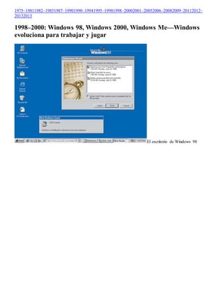 1975–19811982–19851987–19901990–19941995–19981998–20002001–20052006–20082009–20112012– 
20132013 
1998–2000: Windows 98, Windows 2000, Windows Me—Windows 
evoluciona para trabajar y jugar 
El escritorio de Windows 98 
 