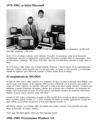 1975–1981: se inicia Microsoft 
Los cofundadores de Microsoft, 
Paul Allen (izquierda) y Bill Gates 
En los 70. En el trabajo, confiamos en las máquinas de escribir. Si necesitamos copia de un documento, 
probablemente usaremos un mimeógrafo o papel carbón. Pocos han escuchado sobre los microequipos, pero 
dos informáticos entusiastas, Bill Gates y Paul Allen, observan en la informática personal el camino hacia el 
futuro. 
En 1975, Gates y Allen forman una sociedad bautizada Microsoft. Como la mayoría de los emprendimientos, 
Microsoft comienza siendo pequeño, pero con una gran visión: un equipo en cada escritorio y en cada hogar. 
Durante los siguientes años, Microsoft comienza a cambiar nuestra forma de trabajo. 
El surgimiento de MS-DOS 
En junio de 1980, Gates y Allen contratan al ex compañero de clases de Gates en Harvard, Steve Ballmer, para 
que les ayude en la empresa. Al mes siguiente, IBM se acerca a Microsoft con un proyecto cuyo nombre en 
código era "Chess" (ajedrez). En respuesta, Microsoft se centra en un nuevo sistema operativo, el software que 
administra o ejecuta el hardware del equipo y además sirve de puente entre el hardware y los programas del 
equipo, como un procesador de texto. Es la base sobre la cual pueden ejecutarse los programas informáticos. 
Bautizan al nuevo sistema operativo como "MS-DOS." 
Cuando en 1981 se puso a disposición el equipo de IBM con MS-DOS, presentó un idioma completamente 
nuevo al público general. Escribir “C:” y varios comandos de cifrado se convirtió gradualmente en parte del 
diario trabajo. Las personas descubrieron la tecla barra diagonal invertida (). 
MS-DOS es eficiente, pero también difícil de entender para muchas personas. Tenía que haber una mejor 
forma de desarrollar un sistema operativo. 
Trivia geek: MS-DOS significa Microsoft Disk Operating System. 
1982–1985: Presentamos Windows 1.0 
 