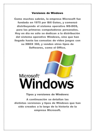 Versiones de Windows 
Como muchos sabrán, la empresa Microsoft fue 
fundada en 1975 por Bill Gates, y comenzó 
distribuyendo el sistema operativo MS-DOS, 
para las primeras computadoras personales. 
Hoy en día no sólo se dedican a la distribución 
del sistema operativo Windows, sino que han 
llegado hasta las consolas de video juegos con 
su XBOX 360, y venden otros tipos de 
Softwares, como el Office. 
Tipos y versiones de Windows: 
A continuación se detallan las 
distintas versiones y tipos de Windows que han 
sido creados a lo largo de la historia de la 
empresa Microsoft. 
 