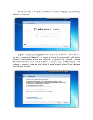 En este momento, se nos pedirá un nombre de usuario y de equipo . Los escribimos y
pulsamos en “Siguiente”:
Llegados a este punto, se nos pedirá la clave de producto de Windows . Si la tenemos, la
escribimos y pulsamos en “Siguiente” . En caso de no tenerla, desmarcaremos la casilla “Activar
Windows automáticamente cuando esté conectado” y pulsaremos en “Siguiente” , aunque
deberemos introducirla en un periodo de 30 días si queremos seguir usando Windows 7 . No
obstante, es importante indicar que este “periodo de gracia” se puede ampliar 90 días más, hasta
los 120 días sin activación:
 