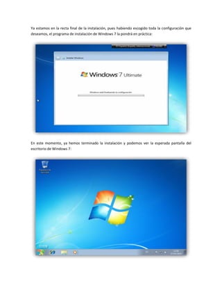 Ya estamos en la recta final de la instalación, pues habiendo escogido toda la configuración que
deseamos, el programa de instalación de Windows 7 la pondrá en práctica:
En este momento, ya hemos terminado la instalación y podemos ver la esperada pantalla del
escritorio de Windows 7:
 