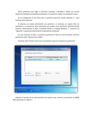 Ahora tendremos que elegir si queremos actualizar a Windows 7 desde una versión
anterior de Windows ya instalada previamente, o si queremos realizar una instalación nueva.
Se nos preguntará en qué disco duro o partición queremos instalar Windows 7 . Aquí
tenemos varias opciones:
Si tenemos ya creada previamente una partición o si tenemos un espacio libre sin
particionar y no queremos hacer particiones (se pueden crear particiones posteriormente),
entonces seleccionamos el disco o partición donde se instalará Windows 7 , pulsamos en
“Siguiente” y pasaremos directamente al apartado de instalación.
En caso contrario, es decir, si queremos particionar el disco en este momento, entonces
pulsaremos sobre “Opciones de unidad”:
Pulsamos sobre “Nuevo” para crear una partición nueva en el espacio sin particionar:
Elegimos el tamaño de la nueva partición (en nuestro caso, creamos una partición de 30000
MB) y pulsamos en “Aplicar”:
 