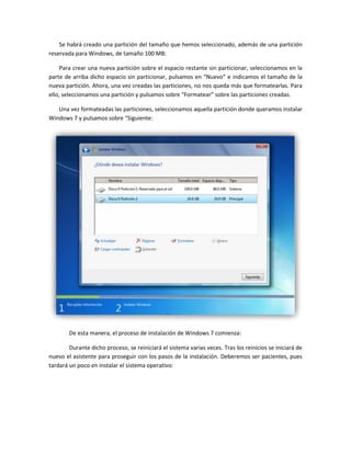 Se habrá creado una partición del tamaño que hemos seleccionado, además de una partición
reservada para Windows, de tamaño 100 MB:
Para crear una nueva partición sobre el espacio restante sin particionar, seleccionamos en la
parte de arriba dicho espacio sin particionar, pulsamos en “Nuevo” e indicamos el tamaño de la
nueva partición. Ahora, una vez creadas las particiones, no nos queda más que formatearlas. Para
ello, seleccionamos una partición y pulsamos sobre “Formatear” sobre las particiones creadas.
Una vez formateadas las particiones, seleccionamos aquella partición donde queramos instalar
Windows 7 y pulsamos sobre “Siguiente:
De esta manera, el proceso de instalación de Windows 7 comienza:
Durante dicho proceso, se reiniciará el sistema varias veces. Tras los reinicios se iniciará de
nuevo el asistente para proseguir con los pasos de la instalación. Deberemos ser pacientes, pues
tardará un poco en instalar el sistema operativo:
 