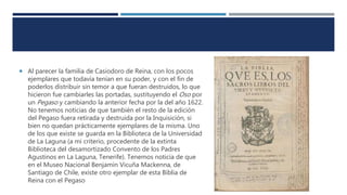  Al parecer la familia de Casiodoro de Reina, con los pocos
ejemplares que todavía tenían en su poder, y con el fin de
poderlos distribuir sin temor a que fueran destruidos, lo que
hicieron fue cambiarles las portadas, sustituyendo el Oso por
un Pegaso y cambiando la anterior fecha por la del año 1622.
No tenemos noticias de que también el resto de la edición
del Pegaso fuera retirada y destruida por la Inquisición, si
bien no quedan prácticamente ejemplares de la misma. Uno
de los que existe se guarda en la Biblioteca de la Universidad
de La Laguna (a mi criterio, procedente de la extinta
Biblioteca del desamortizado Convento de los Padres
Agustinos en La Laguna, Tenerife). Tenemos noticia de que
en el Museo Nacional Benjamín Vicuña Mackenna, de
Santiago de Chile, existe otro ejemplar de esta Biblia de
Reina con el Pegaso
 