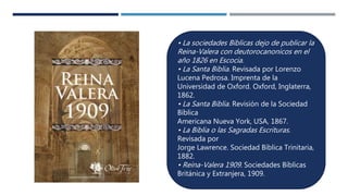 • La sociedades Biblicas dejo de publicar la
Reina-Valera con deutorocanonicos en el
año 1826 en Escocia.
• La Santa Biblia. Revisada por Lorenzo
Lucena Pedrosa. Imprenta de la
Universidad de Oxford. Oxford, Inglaterra,
1862.
• La Santa Biblia. Revisión de la Sociedad
Bíblica
Americana Nueva York, USA, 1867.
• La Biblia o las Sagradas Escrituras.
Revisada por
Jorge Lawrence. Sociedad Bíblica Trinitaria,
1882.
• Reina-Valera 1909. Sociedades Bíblicas
Británica y Extranjera, 1909.
 