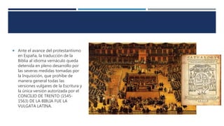  Ante el avance del protestantismo
en España, la traducción de la
Biblia al idioma vernáculo queda
detenida en pleno desarrollo por
las severas medidas tomadas por
la Inquisición, que prohíbe de
manera general todas las
versiones vulgares de la Escritura y
la única versión autorizada por el
CONCILIO DE TRENTO (1545-
1563) DE LA BIBLIA FUE LA
VULGATA LATINA.
 