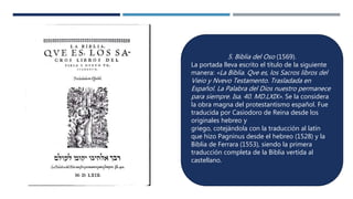 5. Biblia del Oso (1569).
La portada lleva escrito el título de la siguiente
manera: «La Biblia. Qve es, los Sacros libros del
Vieio y Nvevo Testamento. Trasladada en
Español. La Palabra del Dios nuestro permanece
para siempre. Isa. 40. MD.LXIX». Se la considera
la obra magna del protestantismo español. Fue
traducida por Casiodoro de Reina desde los
originales hebreo y
griego, cotejándola con la traducción al latín
que hizo Pagninus desde el hebreo (1528) y la
Biblia de Ferrara (1553), siendo la primera
traducción completa de la Biblia vertida al
castellano.
 