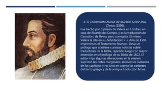 6. El Testamento Nuevo de Nuestro Señor Jesu-
Christo (1596).
Fue hecho por Cipriano de Valera en Londres, en
casa de Ricardo del Campo, y es la traducción de
Casiodoro de Reina, pero corregida. El mismo
Valera la cita en su Exhortación: < < Año de 1596
imprimimos el Testamento Nuevo». Lleva un
prólogo que contiene curiosas noticias sobre
traductores de la Biblia, repetido luego con mayor
extensión en el prólogo de su Biblia de 1602. El
editor hizo algunas alteraciones en la versión:
suprimió las notas marginales, abrevió los sumarios
de los capítulos y no tuvo en cuenta las variantes
del texto griego y de la antigua traducción latina.
 