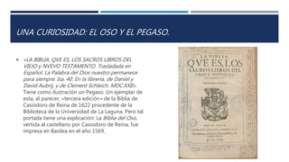 UNA CURIOSIDAD: EL OSO Y EL PEGASO.
 «LA BIBLIA. QVE ES, LOS SACROS LIBROS DEL
VIEJO y NVEVO TESTAMENTO. Trasladada en
Español. La Palabra del Dios nuestro permanece
para siempre. Isa. 40. En la librería, de Daniel y
David Aubrij, y de Clement Schleich. MDC.XXII».
Tiene como ilustración un Pegaso. Un ejemplar de
esta, al parecer, «tercera edición» de la Biblia de
Casiodoro de Reina de 1622 procedente de la
Biblioteca de la Universidad de La Laguna. Pero tal
portada tiene una explicación: La Biblia del Oso,
vertida al castellano por Casiodoro de Reina, fue
impresa en Basilea en el año 1569.
 