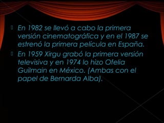  En 1982 se llevó a cabo la primera
  versión cinematográfica y en el 1987 se
  estrenó la primera película en España.
 En 1959 Xirgu grabó la primera versión
  televisiva y en 1974 lo hizo Ofelia
  Guilmain en México. (Ambas con el
  papel de Bernarda Alba).
 