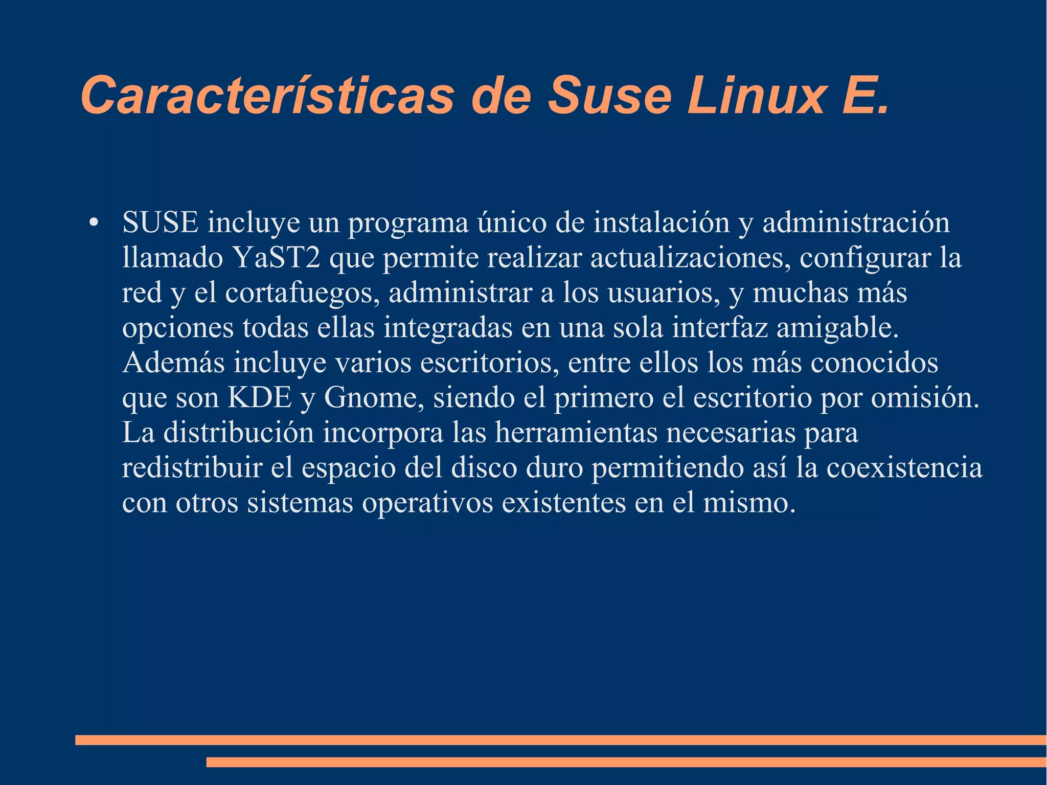 Características de Suse Linux E.
●

SUSE incluye un programa único de instalación y administración
llamado YaST2 que permite realizar actualizaciones, configurar la
red y el cortafuegos, administrar a los usuarios, y muchas más
opciones todas ellas integradas en una sola interfaz amigable.
Además incluye varios escritorios, entre ellos los más conocidos
que son KDE y Gnome, siendo el primero el escritorio por omisión.
La distribución incorpora las herramientas necesarias para
redistribuir el espacio del disco duro permitiendo así la coexistencia
con otros sistemas operativos existentes en el mismo.

 