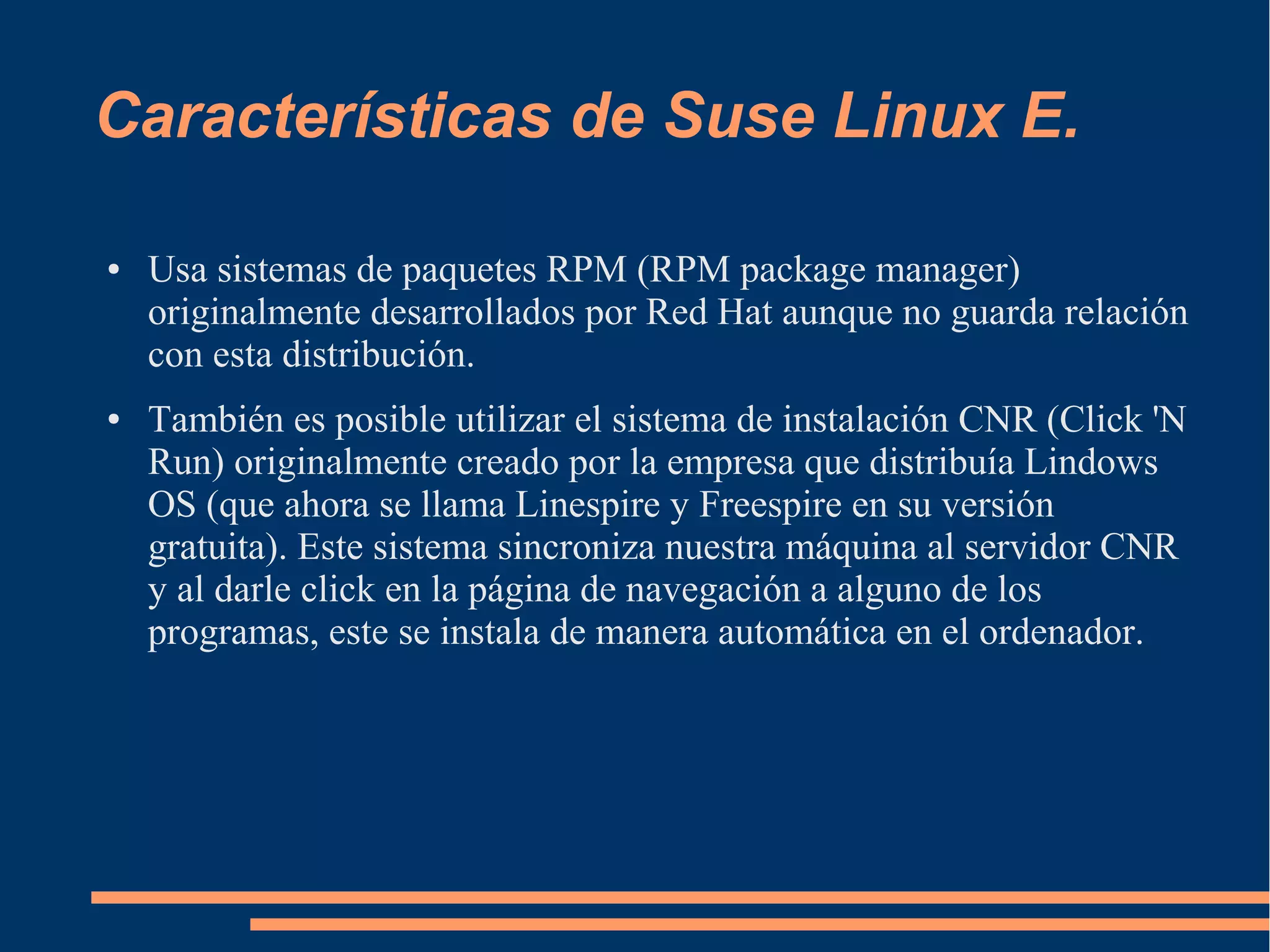 Características de Suse Linux E.
●

●

Usa sistemas de paquetes RPM (RPM package manager)
originalmente desarrollados por Red Hat aunque no guarda relación
con esta distribución.
También es posible utilizar el sistema de instalación CNR (Click 'N
Run) originalmente creado por la empresa que distribuía Lindows
OS (que ahora se llama Linespire y Freespire en su versión
gratuita). Este sistema sincroniza nuestra máquina al servidor CNR
y al darle click en la página de navegación a alguno de los
programas, este se instala de manera automática en el ordenador.

 