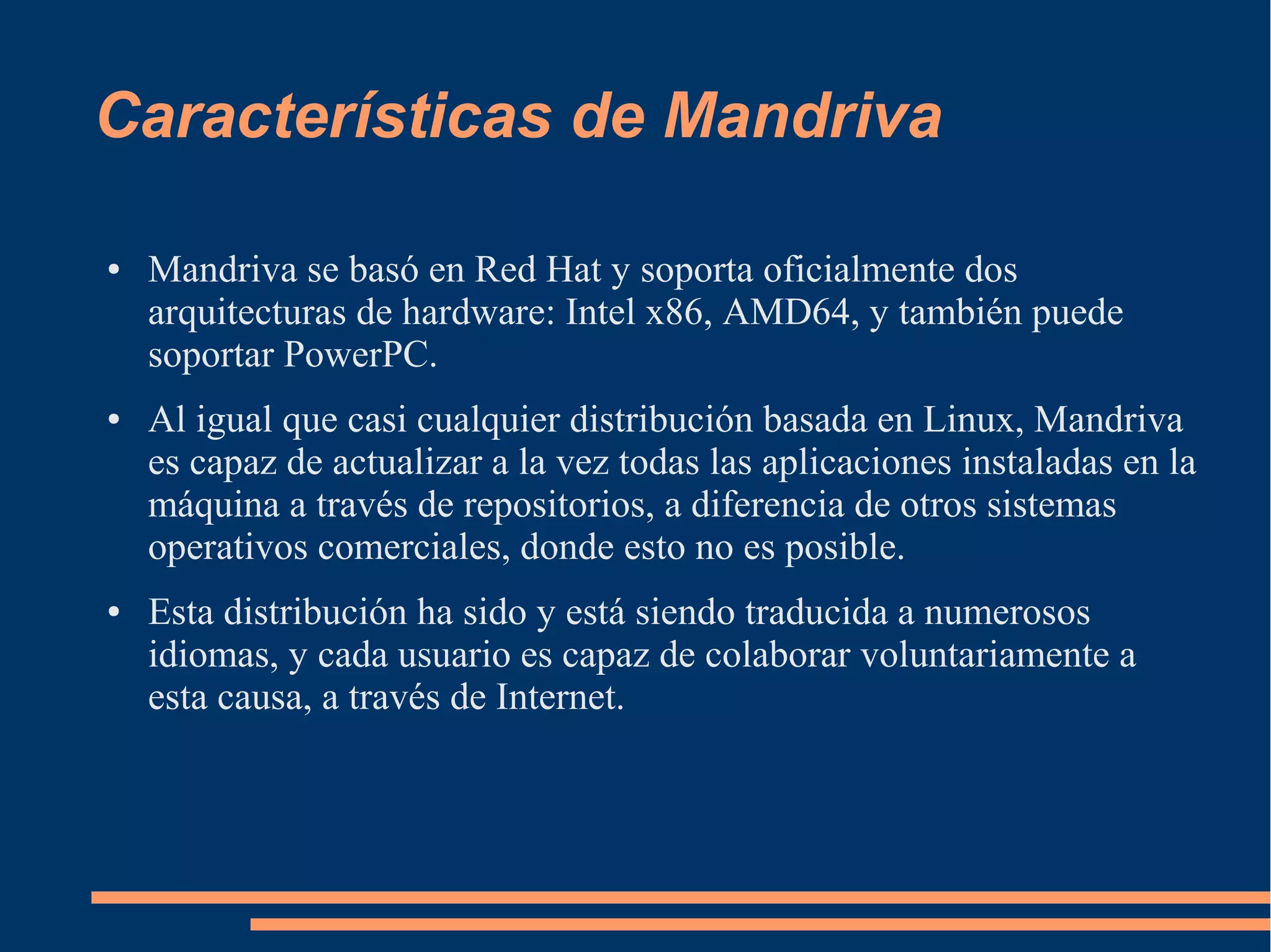 Características de Mandriva
●

●

●

Mandriva se basó en Red Hat y soporta oficialmente dos
arquitecturas de hardware: Intel x86, AMD64, y también puede
soportar PowerPC.
Al igual que casi cualquier distribución basada en Linux, Mandriva
es capaz de actualizar a la vez todas las aplicaciones instaladas en la
máquina a través de repositorios, a diferencia de otros sistemas
operativos comerciales, donde esto no es posible.
Esta distribución ha sido y está siendo traducida a numerosos
idiomas, y cada usuario es capaz de colaborar voluntariamente a
esta causa, a través de Internet.

 