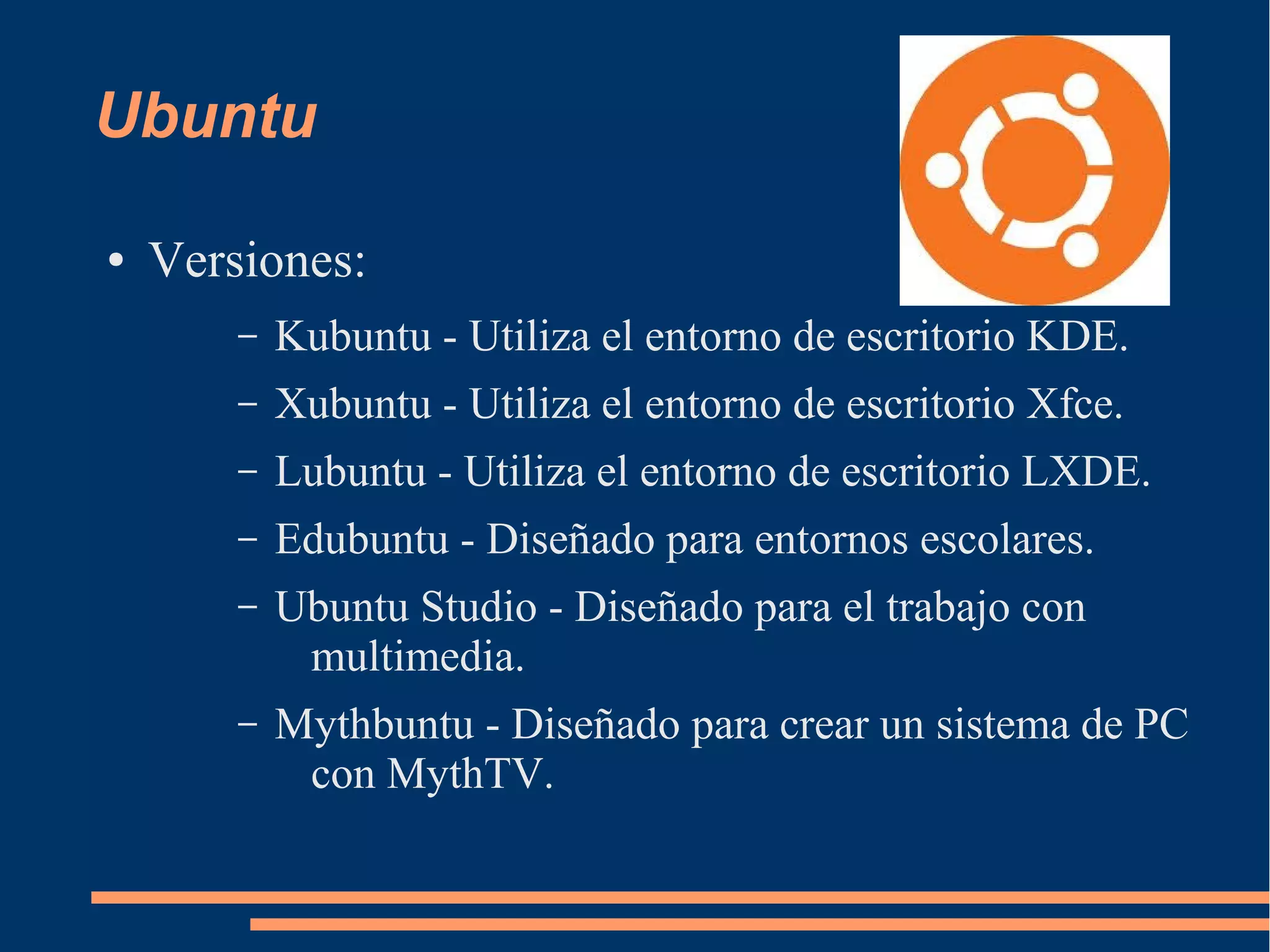 Ubuntu
●

Versiones:
–

Kubuntu - Utiliza el entorno de escritorio KDE.

–

Xubuntu - Utiliza el entorno de escritorio Xfce.

–

Lubuntu - Utiliza el entorno de escritorio LXDE.

–

Edubuntu - Diseñado para entornos escolares.

–

Ubuntu Studio - Diseñado para el trabajo con
multimedia.

–

Mythbuntu - Diseñado para crear un sistema de PC
con MythTV.

 