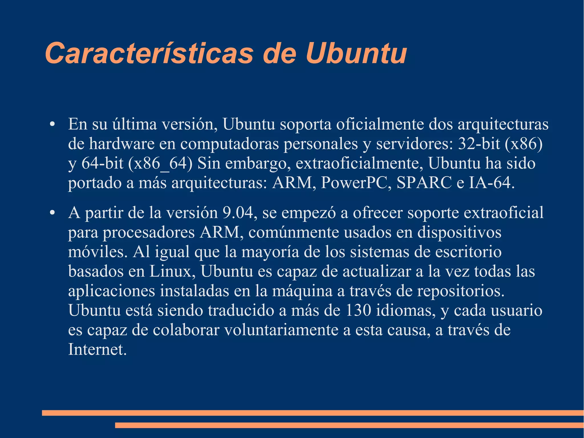 Características de Ubuntu
●

●

En su última versión, Ubuntu soporta oficialmente dos arquitecturas
de hardware en computadoras personales y servidores: 32-bit (x86)
y 64-bit (x86_64) Sin embargo, extraoficialmente, Ubuntu ha sido
portado a más arquitecturas: ARM, PowerPC, SPARC e IA-64.
A partir de la versión 9.04, se empezó a ofrecer soporte extraoficial
para procesadores ARM, comúnmente usados en dispositivos
móviles. Al igual que la mayoría de los sistemas de escritorio
basados en Linux, Ubuntu es capaz de actualizar a la vez todas las
aplicaciones instaladas en la máquina a través de repositorios.
Ubuntu está siendo traducido a más de 130 idiomas, y cada usuario
es capaz de colaborar voluntariamente a esta causa, a través de
Internet.

 