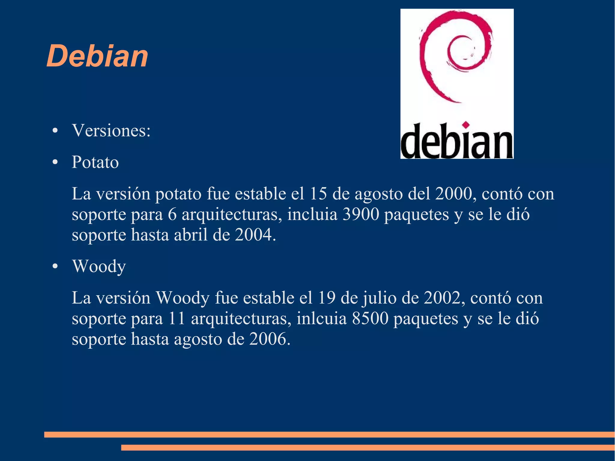 Debian
●

Versiones:

●

Potato
La versión potato fue estable el 15 de agosto del 2000, contó con
soporte para 6 arquitecturas, incluia 3900 paquetes y se le dió
soporte hasta abril de 2004.

●

Woody
La versión Woody fue estable el 19 de julio de 2002, contó con
soporte para 11 arquitecturas, inlcuia 8500 paquetes y se le dió
soporte hasta agosto de 2006.

 