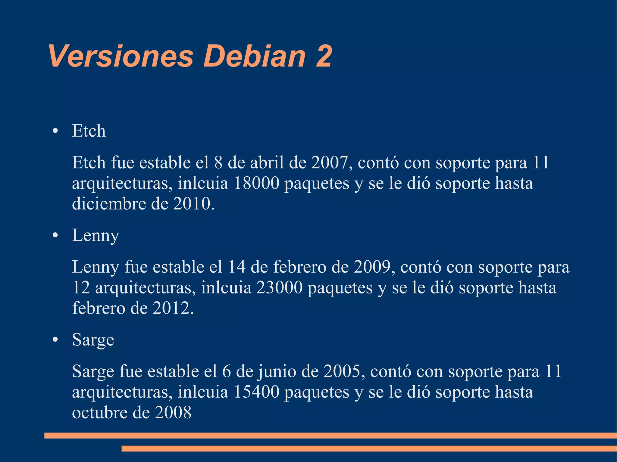 Versiones Debian 2
●

Etch
Etch fue estable el 8 de abril de 2007, contó con soporte para 11
arquitecturas, inlcuia 18000 paquetes y se le dió soporte hasta
diciembre de 2010.

●

Lenny
Lenny fue estable el 14 de febrero de 2009, contó con soporte para
12 arquitecturas, inlcuia 23000 paquetes y se le dió soporte hasta
febrero de 2012.

●

Sarge
Sarge fue estable el 6 de junio de 2005, contó con soporte para 11
arquitecturas, inlcuia 15400 paquetes y se le dió soporte hasta
octubre de 2008

 
