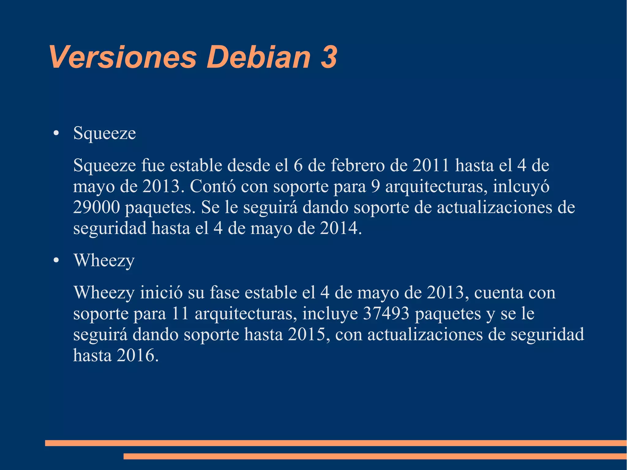 Versiones Debian 3
●

Squeeze
Squeeze fue estable desde el 6 de febrero de 2011 hasta el 4 de
mayo de 2013. Contó con soporte para 9 arquitecturas, inlcuyó
29000 paquetes. Se le seguirá dando soporte de actualizaciones de
seguridad hasta el 4 de mayo de 2014.

●

Wheezy
Wheezy inició su fase estable el 4 de mayo de 2013, cuenta con
soporte para 11 arquitecturas, incluye 37493 paquetes y se le
seguirá dando soporte hasta 2015, con actualizaciones de seguridad
hasta 2016.

 