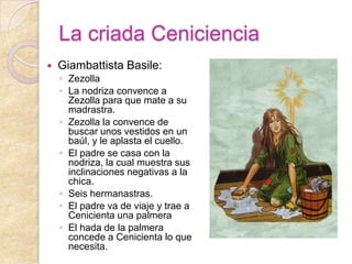 La criada Ceniciencia
   Giambattista Basile:
    ◦ Zezolla
    ◦ La nodriza convence a
      Zezolla para que mate a su
      madrastra.
    ◦ Zezolla la convence de
      buscar unos vestidos en un
      baúl, y le aplasta el cuello.
    ◦ El padre se casa con la
      nodriza, la cual muestra sus
      inclinaciones negativas a la
      chica.
    ◦ Seis hermanastras.
    ◦ El padre va de viaje y trae a
      Cenicienta una palmera
    ◦ El hada de la palmera
      concede a Cenicienta lo que
      necesita.
 