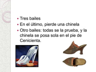  Tres bailes
 En el último, pierde una chinela
 Otro bailes: todas se la prueba, y la
  chinela se posa sola en el pie de
  Cenicienta.
 