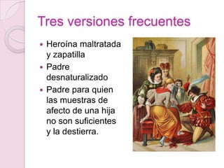 Tres versiones frecuentes
 Heroína maltratada
  y zapatilla
 Padre
  desnaturalizado
 Padre para quien
  las muestras de
  afecto de una hija
  no son suficientes
  y la destierra.
 